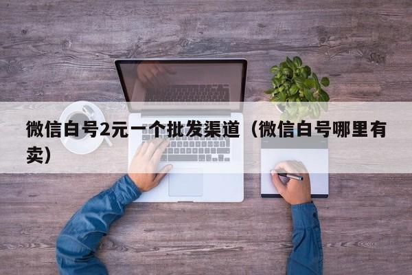 微信白号2元一个批发渠道（微信白号哪里有卖）