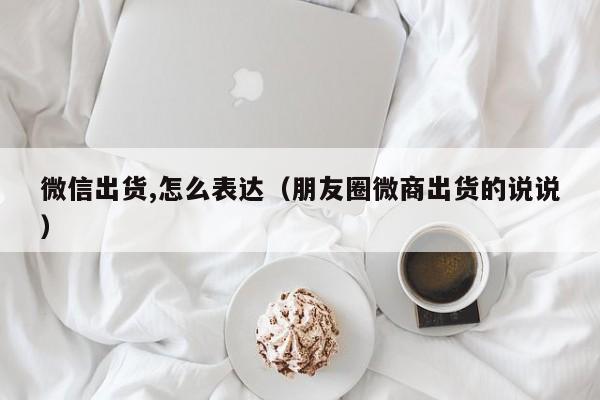 微信出货,怎么表达（朋友圈微商出货的说说）