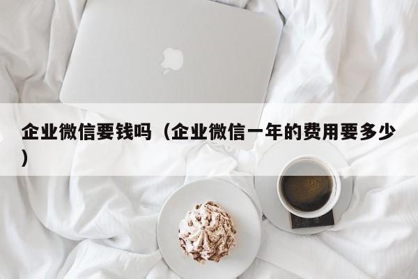 企业微信要钱吗（企业微信一年的费用要多少）