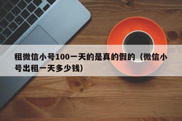 租微信小号100一天的是真的假的（微信小号出租一天多少钱）
