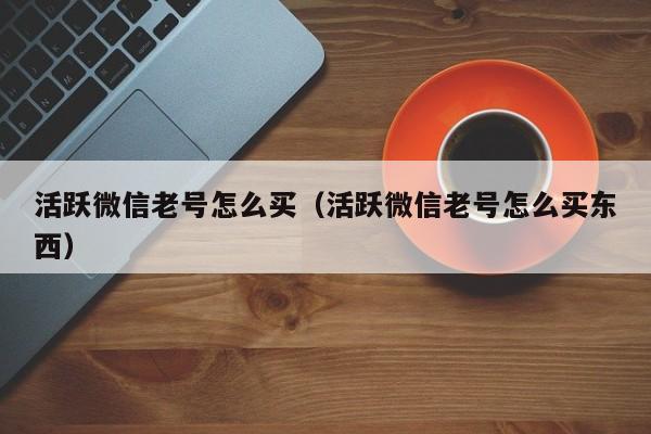 活跃微信老号怎么买（活跃微信老号怎么买东西）