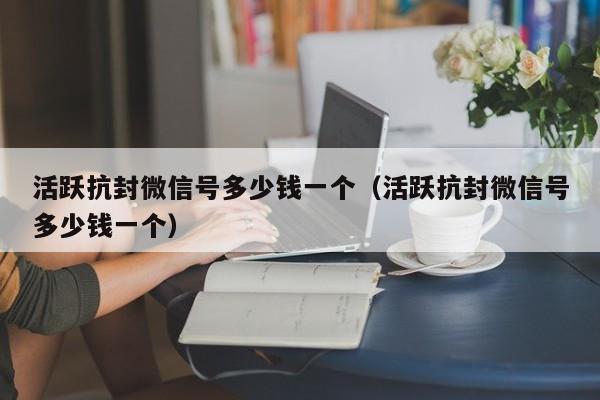 活跃抗封微信号多少钱一个（活跃抗封微信号多少钱一个）