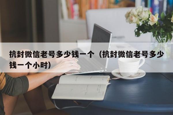 抗封微信老号多少钱一个（抗封微信老号多少钱一个小时）