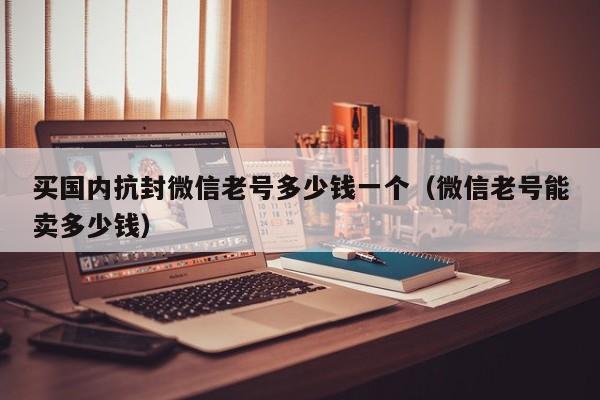 买国内抗封微信老号多少钱一个（微信老号能卖多少钱）