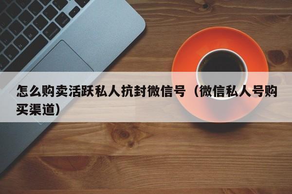 怎么购卖活跃私人抗封微信号（微信私人号购买渠道）