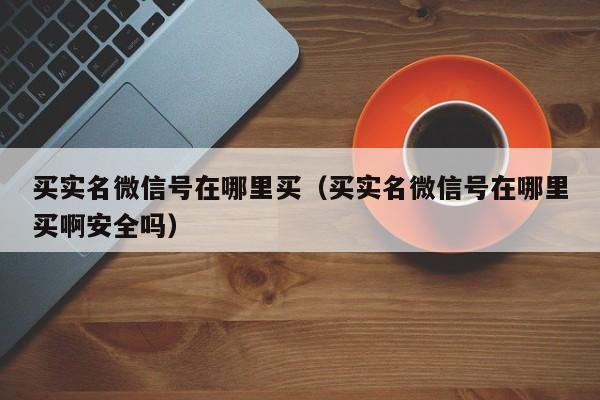 买实名微信号在哪里买（买实名微信号在哪里买啊安全吗）