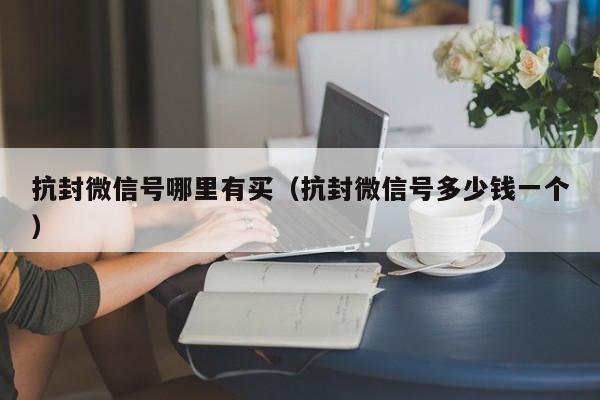 抗封微信号哪里有买（抗封微信号多少钱一个）