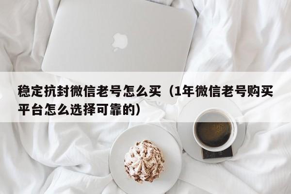 稳定抗封微信老号怎么买（1年微信老号购买平台怎么选择可靠的）