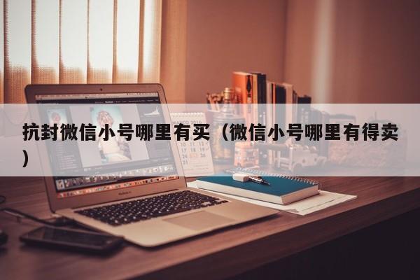 抗封微信小号哪里有买（微信小号哪里有得卖）