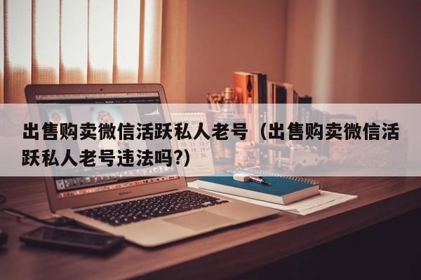 出售购卖微信活跃私人老号（出售购卖微信活跃私人老号违法吗?）