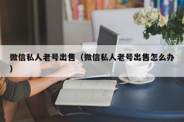 微信私人老号出售（微信私人老号出售怎么办）