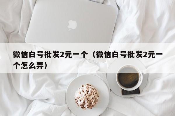 微信白号批发2元一个（微信白号批发2元一个怎么弄）