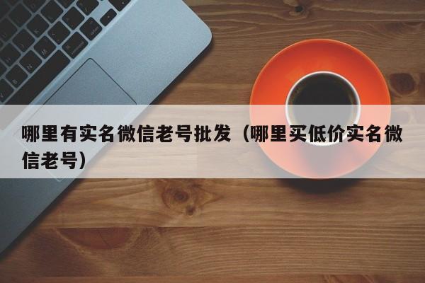 哪里有实名微信老号批发（哪里买低价实名微信老号）