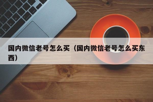 国内微信老号怎么买（国内微信老号怎么买东西）