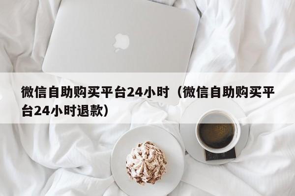 微信自助购买平台24小时（微信自助购买平台24小时退款）