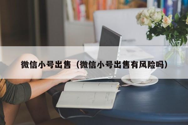 微信小号出售（微信小号出售有风险吗）