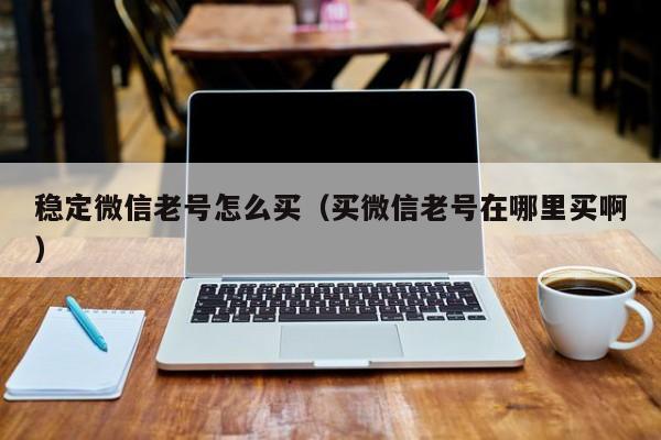 稳定微信老号怎么买（买微信老号在哪里买啊）