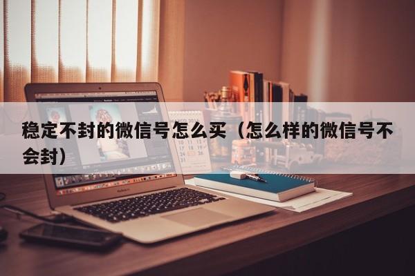 稳定不封的微信号怎么买（怎么样的微信号不会封）