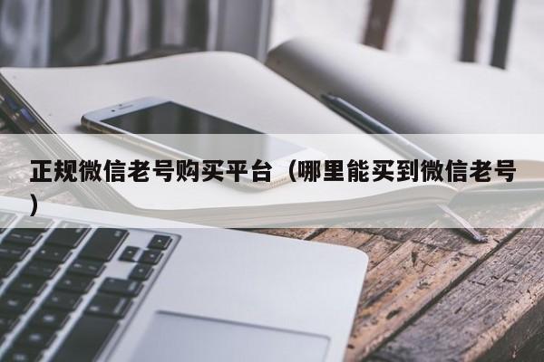 正规微信老号购买平台（哪里能买到微信老号）
