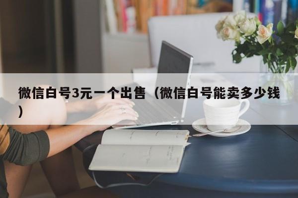 微信白号3元一个出售（微信白号能卖多少钱）
