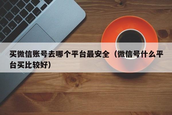 买微信账号去哪个平台最安全（微信号什么平台买比较好）