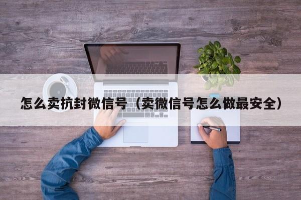 怎么卖抗封微信号（卖微信号怎么做最安全）
