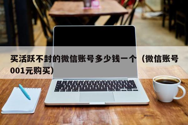 买活跃不封的微信账号多少钱一个（微信账号001元购买）