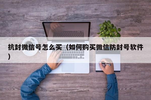 抗封微信号怎么买（如何购买微信防封号软件）