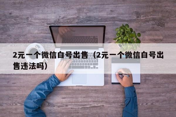 2元一个微信白号出售（2元一个微信白号出售违法吗）