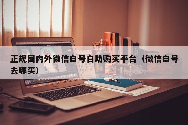 正规国内外微信白号自助购买平台（微信白号去哪买）