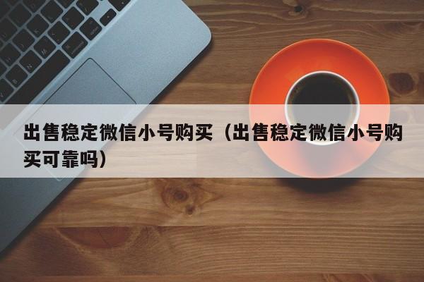 出售稳定微信小号购买（出售稳定微信小号购买可靠吗）