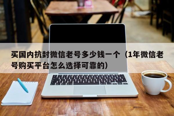 买国内抗封微信老号多少钱一个（1年微信老号购买平台怎么选择可靠的）