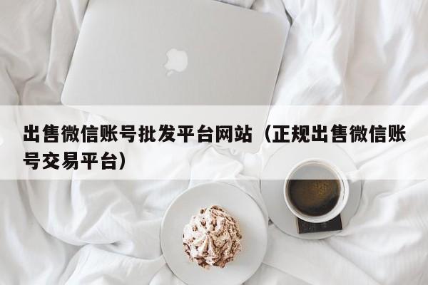 出售微信账号批发平台网站（正规出售微信账号交易平台）