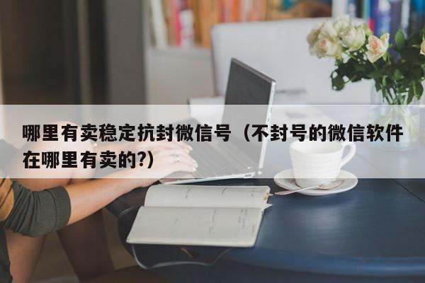 哪里有卖稳定抗封微信号（不封号的微信软件在哪里有卖的?）