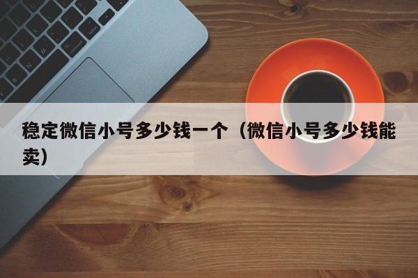 稳定微信小号多少钱一个（微信小号多少钱能卖）