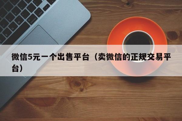微信5元一个出售平台（卖微信的正规交易平台）
