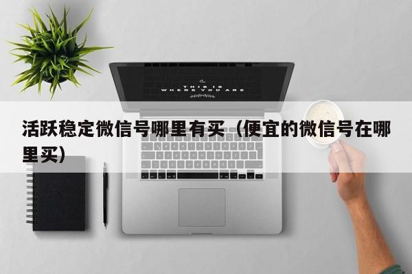活跃稳定微信号哪里有买（便宜的微信号在哪里买）