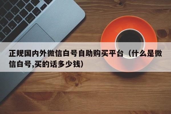 正规国内外微信白号自助购买平台（什么是微信白号,买的话多少钱）