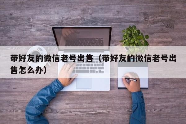 带好友的微信老号出售（带好友的微信老号出售怎么办）