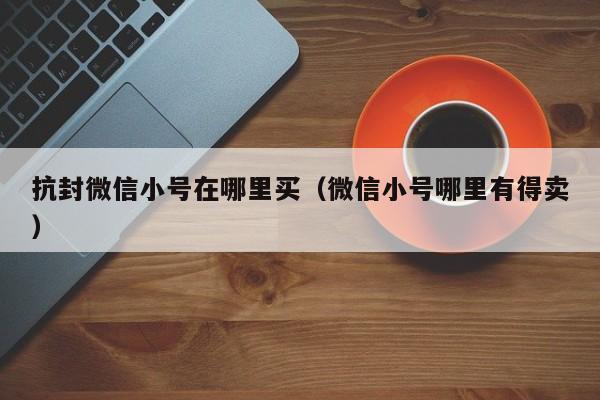 抗封微信小号在哪里买（微信小号哪里有得卖）