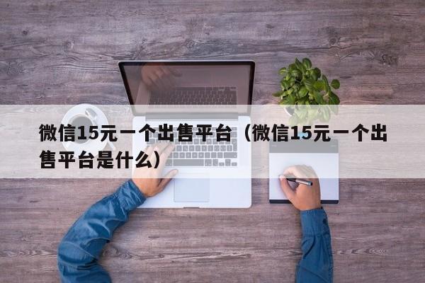 微信15元一个出售平台（微信15元一个出售平台是什么）