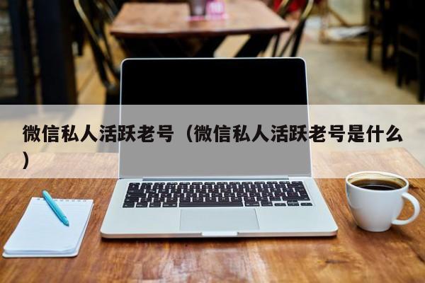 微信私人活跃老号（微信私人活跃老号是什么）