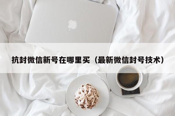 抗封微信新号在哪里买（最新微信封号技术）